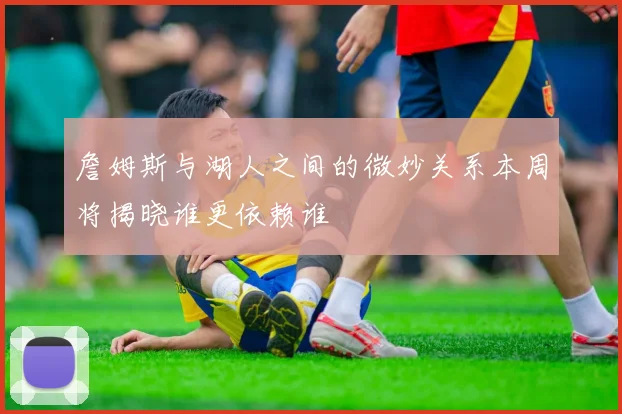 詹姆斯与湖人之间的微妙关系本周将揭晓谁更依赖谁