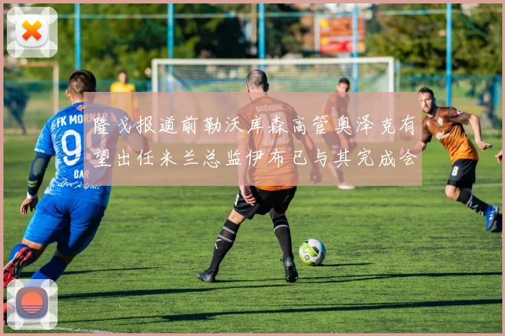 隆戈报道前勒沃库森高管奥泽克有望出任米兰总监伊布已与其完成会面