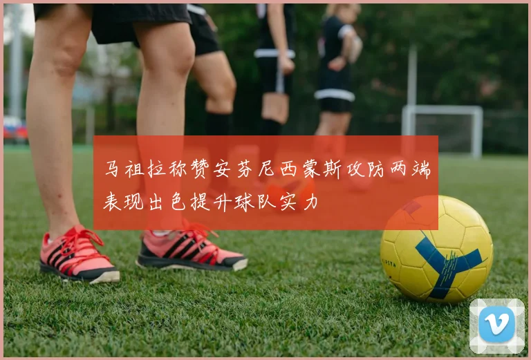 马祖拉称赞安芬尼西蒙斯攻防两端表现出色提升球队实力