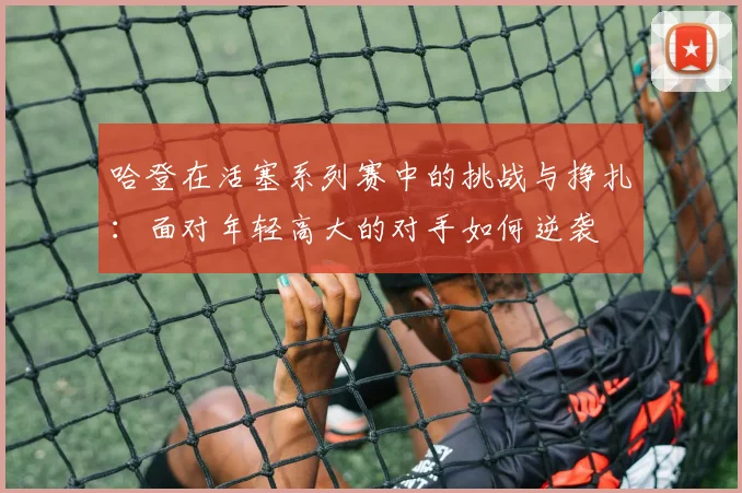 哈登在活塞系列赛中的挑战与挣扎：面对年轻高大的对手如何逆袭