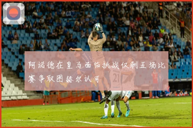 阿诺德在皇马面临挑战仅剩五场比赛争取图赫尔认可