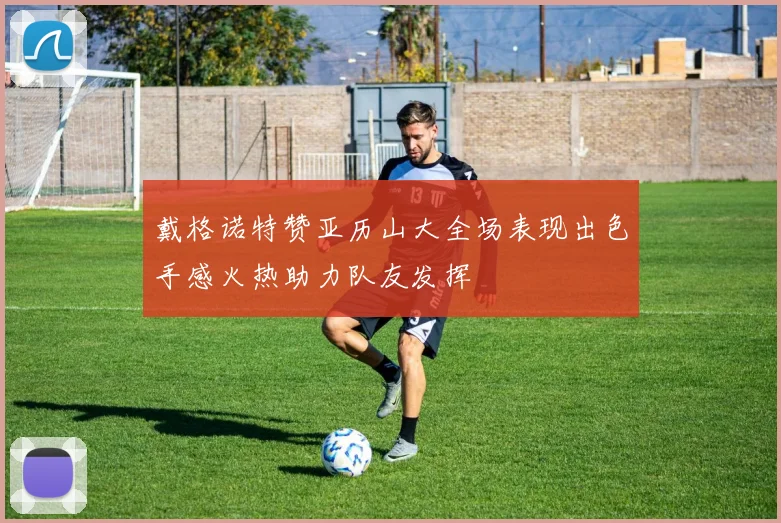 戴格诺特赞亚历山大全场表现出色手感火热助力队友发挥