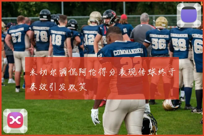 米切尔调侃阿伦得分表现传球终于奏效引发欢笑